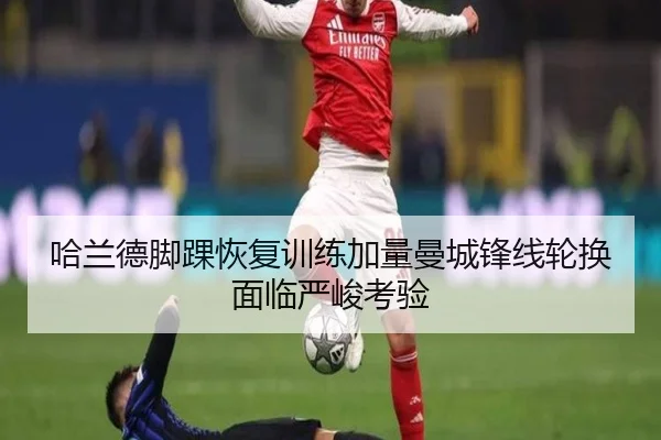 哈兰德脚踝恢复训练加量曼城锋线轮换面临严峻考验